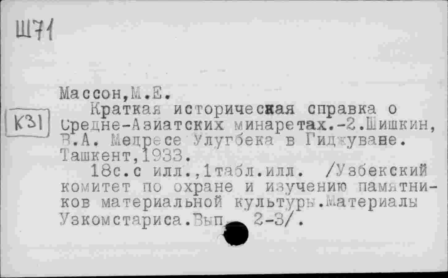 ﻿UM
КІІ
Массон,к.E.
Краткая историчесная справка о иредне-Азиатских минаретах.-2.Шишкин, ^.А. Медресе .Улугбека в Гид уване. Ташкент,1933.
18с.с илл.,Ітабл.илл. /Узбекский комитет по охране и изучению памятников материальной культуру.Материалы v3K0Mстариса .Зьп^ 2-3/ .